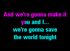 And we're gonna make it
you and l...

we're gonna save
the world tonight