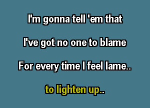 I'm gonna tell 'em that

I've got no one to blame

For every time I feel lame..

to lighten up..