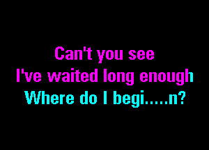 Can't you see

I've waited long enough
Where do I begi ..... n?