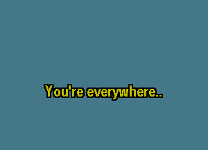 You're everywhere.