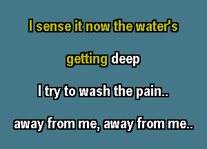 I sense it now the waters
getting deep

ltry to wash the pain..

away from me, away from me..