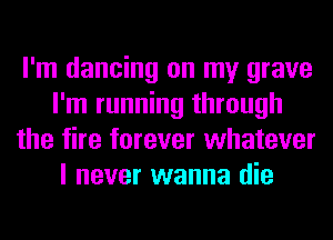 I'm dancing on my grave
I'm running through
the fire forever whatever
I never wanna die