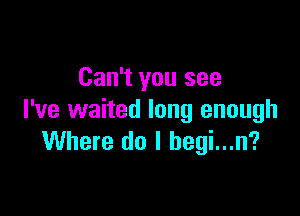 Can't you see

I've waited long enough
Where do I begi...n?