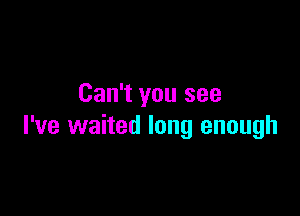 Can't you see

I've waited long enough