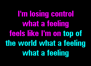 I'm losing control
what a feeling
feels like I'm on top of
the world what a feeling
what a feeling