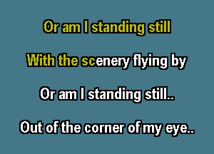 Or am I standing still
With the scenery flying by

Or am I standing still..

Out of the corner of my eye..