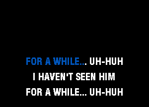 FOR A WHILE... UH-HUH
I HAVEN'T SEEN HIM
FOR A WHILE... UH-HUH