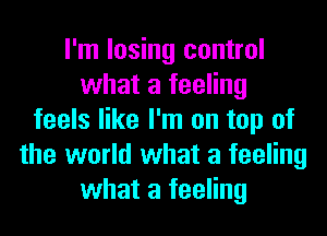 I'm losing control
what a feeling
feels like I'm on top of
the world what a feeling
what a feeling