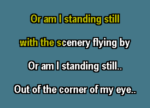 Or am I standing still
with the scenery flying by

Or am I standing still..

Out of the corner of my eye..