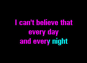 I can't believe that

every day
and every night