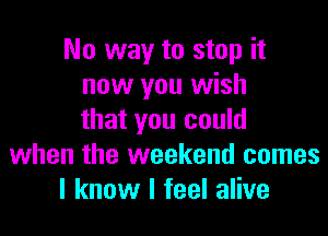 No way to stop it
now you wish
that you could
when the weekend comes
I know I feel alive