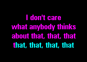 I don't care
what anybody thinks
about that, that, that
that, that, that, that