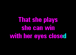 That she plays

she can win
with her eyes closed