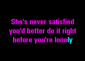 She's never satisfied

you'd better do it right
before you're lonelyr