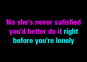 No she's never satisfied

you'd better do it right
before you're lonelyr