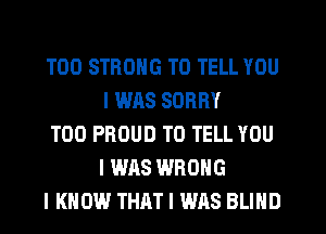 T00 STRONG TO TELL YOU
I WAS SORRY

T00 PROUD TO TELL YOU
I WAS WRONG

I KNOW THAT I WAS BLIND