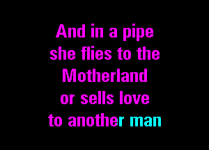 And in a pipe
she flies to the

Motherland
or sells love
to another man
