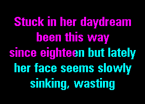 Stuck in her daydream
been this way
since eighteen but lately
her face seems slowly
sinking, wasting