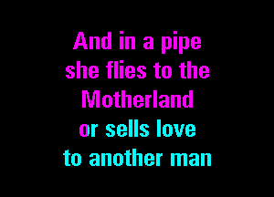 And in a pipe
she flies to the

Motherland
or sells love
to another man