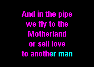 And in the pipe
we fly to the

Motherland
or sell love
to another man