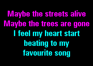 Maybe the streets alive
Maybe the trees are gone
I feel my heart start
heating to my
favourite song