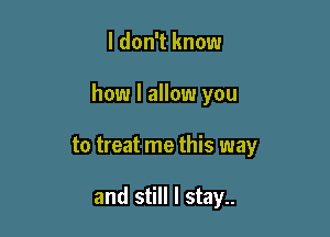 I don't know

how I allow you

to treat me this way

and still I stay..