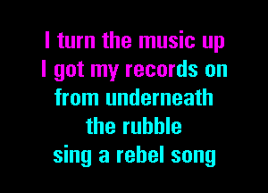 I turn the music up
I got my records on

from underneath
the rubble
sing a rebel song