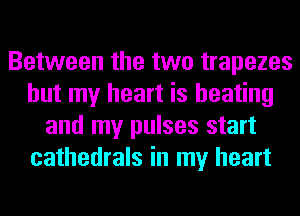 Between the two trapezes
but my heart is heating
and my pulses start
cathedrals in my heart