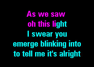 As we saw
oh this light

I swear you
emerge blinking into
to tell me it's alright