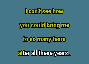 I can't see how
you could bring me

to so many tears

after all these years..