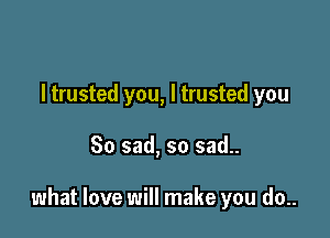 I trusted you, I trusted you

So sad, so sad..

what love will make you do..