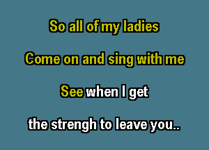 So all of my ladies
Come on and sing with me

See when I get

the strengh to leave you