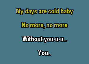 My days are cold baby

No more, no more
Without you-u-u..

You..
