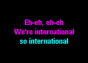 Eh-eh, eh-eh

We're international
so international
