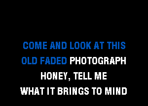 COME AND LOOK AT THIS
OLD FADED PHOTOGRAPH
HONEY, TELL ME
WHAT IT BRINGS T0 MIND