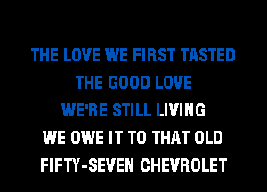 THE LOVE WE FIRST TASTED
THE GOOD LOVE
WE'RE STILL LIVING
WE OWE IT TO THAT OLD
FlFTY-SEVEH CHEVROLET