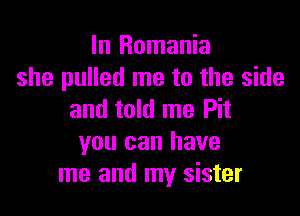 In Romania
she pulled me to the side

and told me Pit
you can have
me and my sister