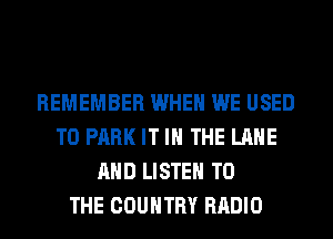 REMEMBER WHEN WE USED
TO PARK IT IN THE LANE
AND LISTEN TO
THE COUNTRY RADIO
