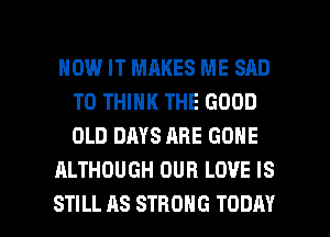 HOW IT MAKES ME SAD
T0 THINK THE GOOD
OLD DAYS ARE GONE

ALTHOUGH OUR LOVE IS

STILL AS STRONG TODAY I