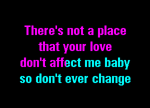 There's not a place
that your love

don't affect me baby
so don't ever change