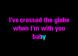 I've crossed the globe

when I'm with you
baby