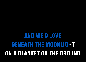 AND WE'D LOVE
BEHEATH THE MOONLIGHT
ON A BLANKET ON THE GROUND