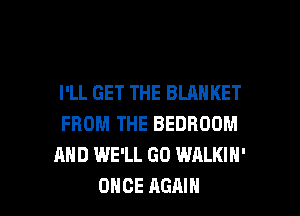 I'LL GET THE BLANKET
FROM THE BEDROOM
AND WE'LL GO WALKIH'

ONCE AGAIN I