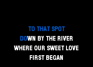 T0 THAT SPOT
DOWN BY THE RIVER
WHERE OUR SWEET LOVE
FIRST BEGAN