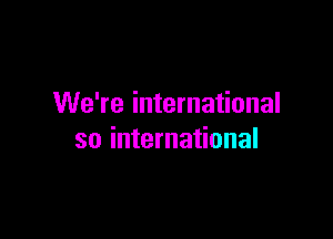 We're international

so international