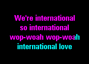 We're international
so international

wop-woah wop-woah
international love