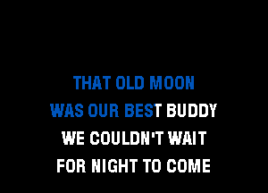 THAT OLD MOON

WAS OUR BEST BUDDY
WE COULDN'T WAIT
FOR HIGHT TO COME