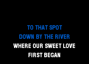T0 THAT SPOT
DOWN BY THE RIVER
WHERE OUR SWEET LOVE
FIRST BEGAN