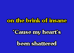 on the brink of insane

'Cause my heart's

been shattered