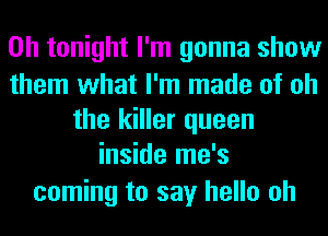 on tonight I'm gonna show

them what I'm made of oh
the killer queen
inside me's
coming to say hello oh